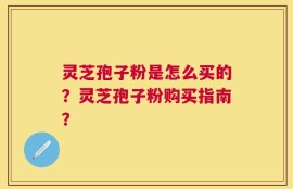 灵芝孢子粉是怎么买的？灵芝孢子粉购买指南？