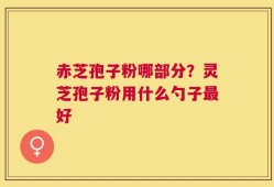 赤芝孢子粉哪部分？灵芝孢子粉用什么勺子最好