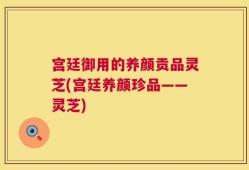 宫廷御用的养颜贡品灵芝(宫廷养颜珍品——灵芝)
