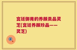 宫廷御用的养颜贡品灵芝(宫廷养颜珍品——灵芝)