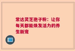 常达灵芝孢子粉：让你每天都能焕发活力的养生新宠