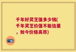 千年好灵芝值多少钱(千年灵芝价值不能估量，如今价格高昂)