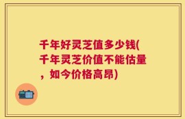 千年好灵芝值多少钱(千年灵芝价值不能估量，如今价格高昂)
