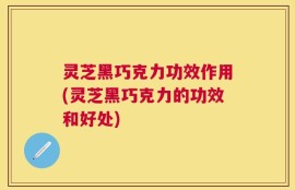 灵芝黑巧克力功效作用(灵芝黑巧克力的功效和好处)