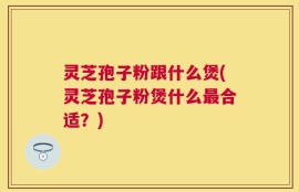 灵芝孢子粉跟什么煲(灵芝孢子粉煲什么最合适？)