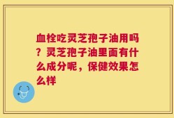血栓吃灵芝孢子油用吗？灵芝孢子油里面有什么成分呢，保健效果怎么样