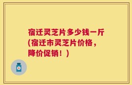 宿迁灵芝片多少钱一斤(宿迁市灵芝片价格，降价促销！)