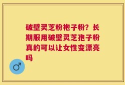 破壁灵芝粉袍子粉？长期服用破壁灵芝孢子粉真的可以让女性变漂亮吗