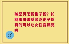 破壁灵芝粉袍子粉？长期服用破壁灵芝孢子粉真的可以让女性变漂亮吗