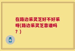 在路边采灵芝好不好采呀(路边采灵芝靠谱吗？)