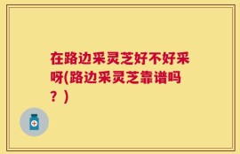 在路边采灵芝好不好采呀(路边采灵芝靠谱吗？)