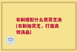 石斛搭配什么煲灵芝汤(石斛加灵芝，打造高效汤品)