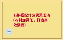 石斛搭配什么煲灵芝汤(石斛加灵芝，打造高效汤品)