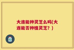 大连能种灵芝么吗(大连能否种植灵芝？)
