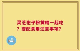 灵芝孢子粉黄精一起吃？搭配食用注意事项？
