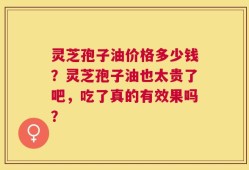 灵芝孢子油价格多少钱？灵芝孢子油也太贵了吧，吃了真的有效果吗？