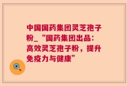中国国药集团灵芝孢子粉_“国药集团出品：高效灵芝孢子粉，提升免疫力与健康”
