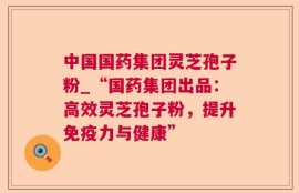中国国药集团灵芝孢子粉_“国药集团出品：高效灵芝孢子粉，提升免疫力与健康”