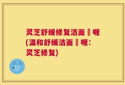 灵芝舒缓修复洁面啫喱(温和舒缓洁面啫喱：灵芝修复)