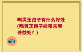 喝灵芝孢子有什么好处(喝灵芝孢子能带来哪些益处？)