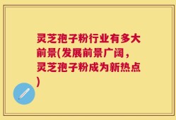 灵芝孢子粉行业有多大前景(发展前景广阔，灵芝孢子粉成为新热点)
