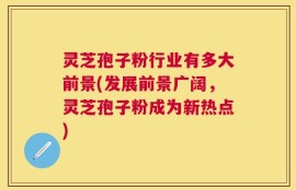 灵芝孢子粉行业有多大前景(发展前景广阔，灵芝孢子粉成为新热点)