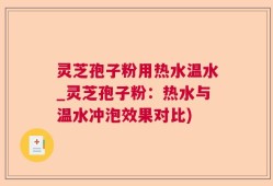 灵芝孢子粉用热水温水_灵芝孢子粉：热水与温水冲泡效果对比)
