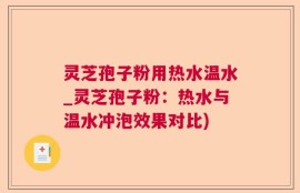 灵芝孢子粉用热水温水_灵芝孢子粉：热水与温水冲泡效果对比)