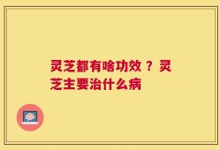 灵芝都有啥功效 ？灵芝主要治什么病