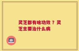 灵芝都有啥功效 ？灵芝主要治什么病