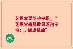 芝恩堂灵芝孢子粉_“芝恩堂高品质灵芝孢子粉：，促进健康”