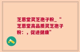 芝恩堂灵芝孢子粉_“芝恩堂高品质灵芝孢子粉：，促进健康”