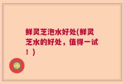 鲜灵芝泡水好处(鲜灵芝水的好处，值得一试！)