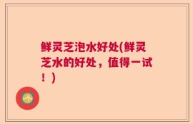 鲜灵芝泡水好处(鲜灵芝水的好处，值得一试！)