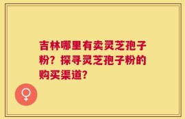 吉林哪里有卖灵芝孢子粉？探寻灵芝孢子粉的购买渠道？