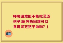 呼吸困难能不能吃灵芝孢子油(呼吸困难可以食用灵芝孢子油吗？)