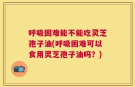 呼吸困难能不能吃灵芝孢子油(呼吸困难可以食用灵芝孢子油吗？)