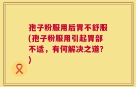 孢子粉服用后胃不舒服(孢子粉服用引起胃部不适，有何解决之道？)