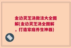金边灵芝汤做法大全图解(金边灵芝汤全图解，打造家庭养生神器)