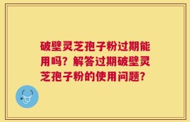 破壁灵芝孢子粉过期能用吗？解答过期破壁灵芝孢子粉的使用问题？