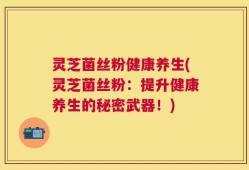 灵芝菌丝粉健康养生(灵芝菌丝粉：提升健康养生的秘密武器！)