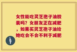 女性能吃灵芝孢子油胶囊吗？女朋友正在减肥，如果买灵芝孢子油给她吃会不会不利于减肥