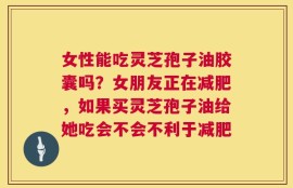 女性能吃灵芝孢子油胶囊吗？女朋友正在减肥，如果买灵芝孢子油给她吃会不会不利于减肥