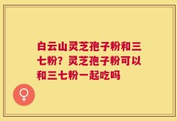 白云山灵芝孢子粉和三七粉？灵芝孢子粉可以和三七粉一起吃吗