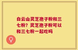 白云山灵芝孢子粉和三七粉？灵芝孢子粉可以和三七粉一起吃吗