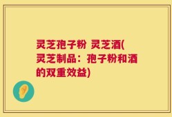 灵芝孢子粉 灵芝酒(灵芝制品：孢子粉和酒的双重效益)