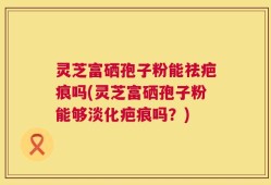 灵芝富硒孢子粉能祛疤痕吗(灵芝富硒孢子粉能够淡化疤痕吗？)