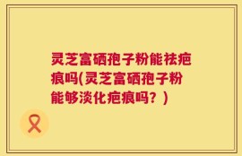 灵芝富硒孢子粉能祛疤痕吗(灵芝富硒孢子粉能够淡化疤痕吗？)