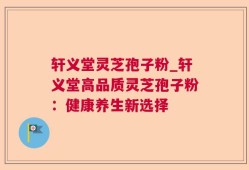 轩义堂灵芝孢子粉_轩义堂高品质灵芝孢子粉：健康养生新选择