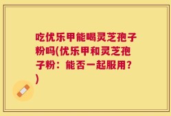 吃优乐甲能喝灵芝孢子粉吗(优乐甲和灵芝孢子粉：能否一起服用？)